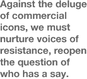 Against the deluge of commercial icons, we must nurture voices of resistance, reopen the question of who has a say.